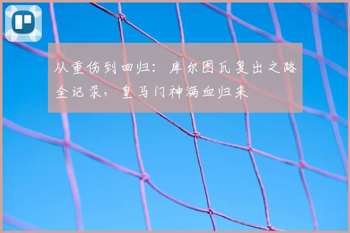 从重伤到回归:库尔图瓦复出之路全记录,皇马门神满血归来
