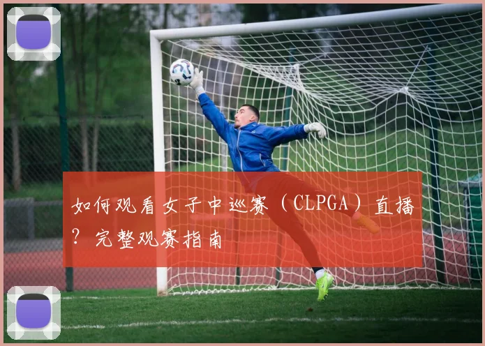 如何观看女子中巡赛（CLPGA）直播？完整观赛指南