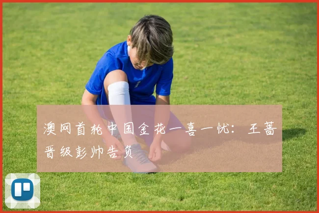 澳网首轮中国金花一喜一忧：王蔷晋级彭帅告负