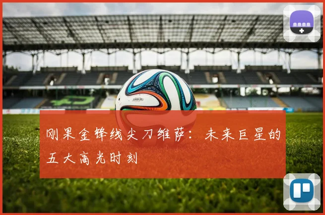 刚果金锋线尖刀维萨：未来巨星的五大高光时刻
