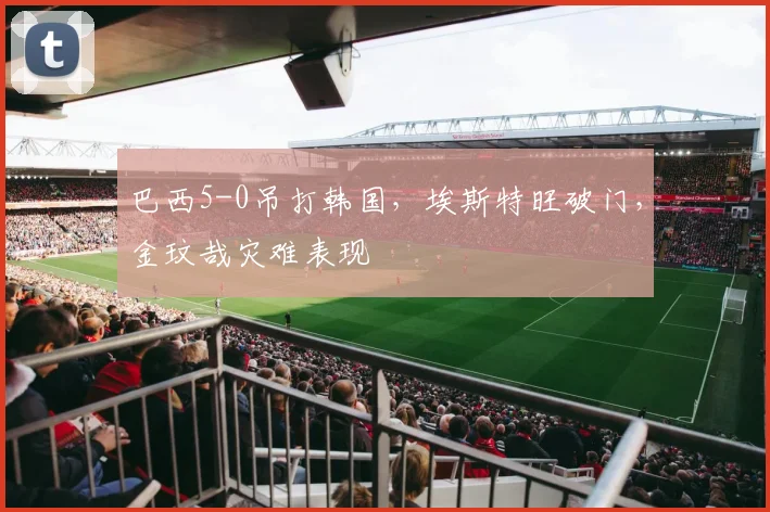 巴西5-0吊打韩国，埃斯特旺破门，金玟哉灾难表现