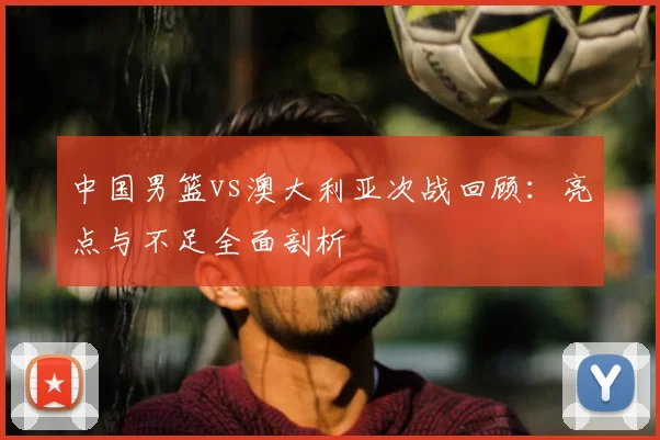 中国男篮vs澳大利亚次战回顾：亮点与不足全面剖析