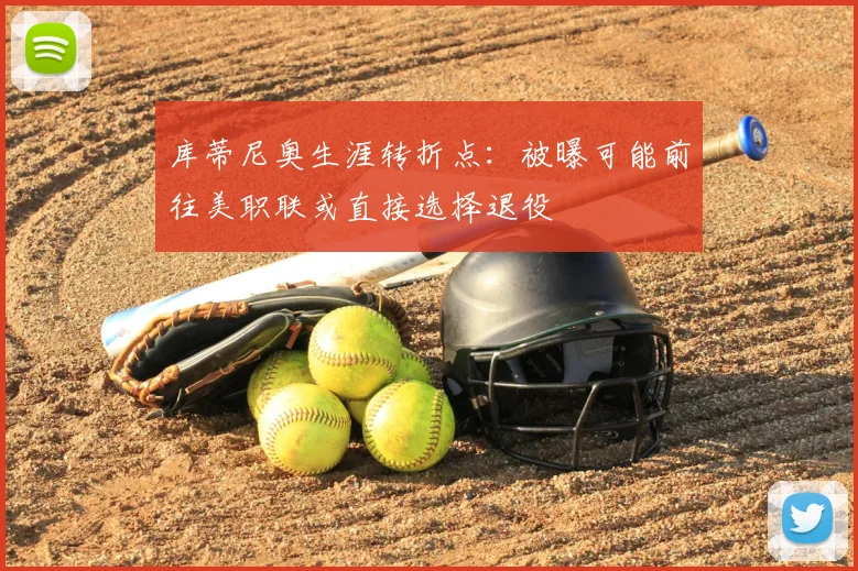 库蒂尼奥生涯转折点：被曝可能前往美职联或直接选择退役