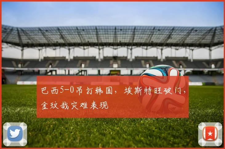巴西5-0吊打韩国，埃斯特旺破门，金玟哉灾难表现