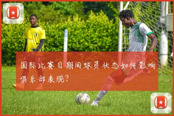 国际比赛日期间球员状态如何影响俱乐部表现？