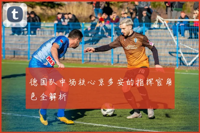 德国队中场核心京多安的指挥官角色全解析