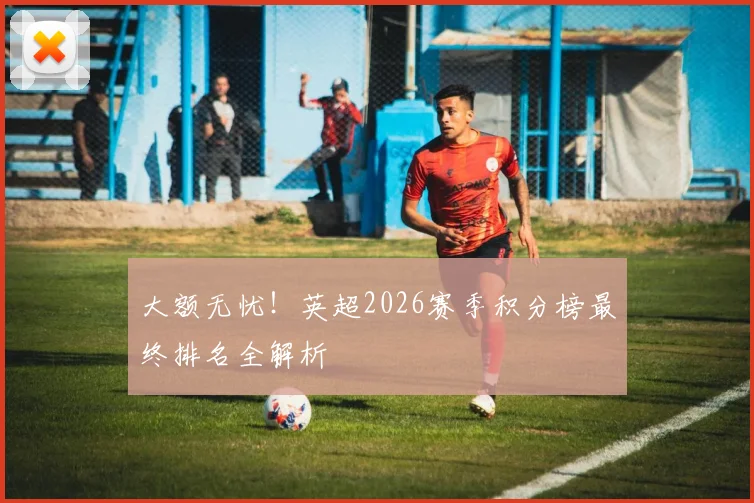 大额无忧！英超2026赛季积分榜最终排名全解析