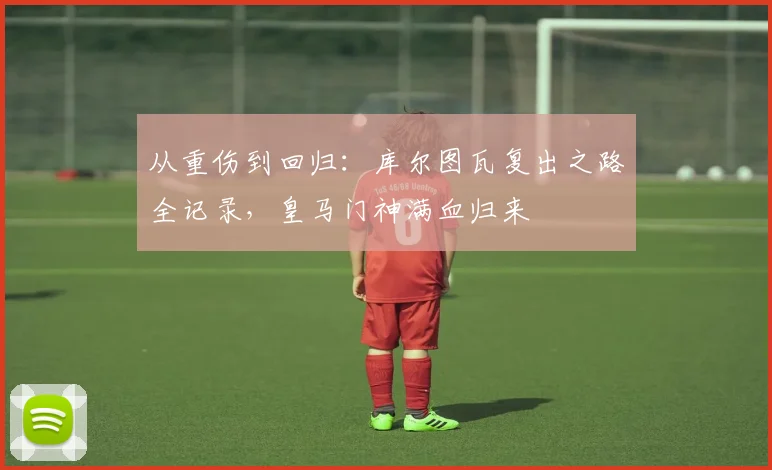 从重伤到回归：库尔图瓦复出之路全记录，皇马门神满血归来