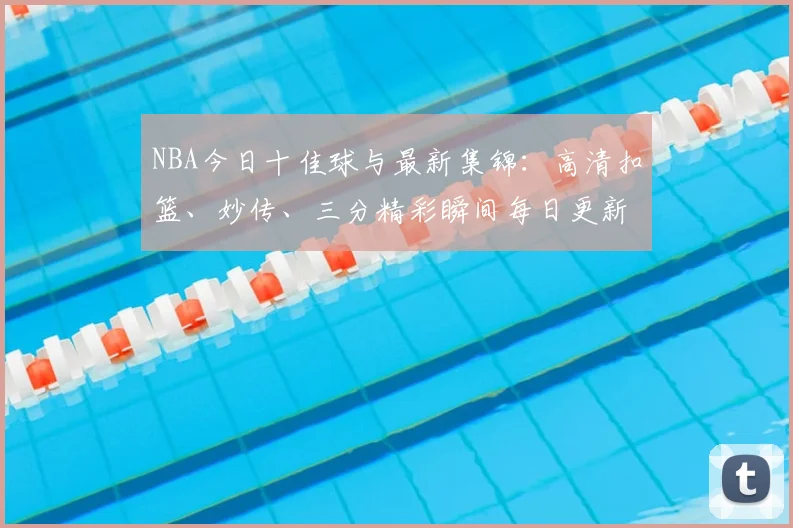 NBA今日十佳球与最新集锦：高清扣篮、妙传、三分精彩瞬间每日更新