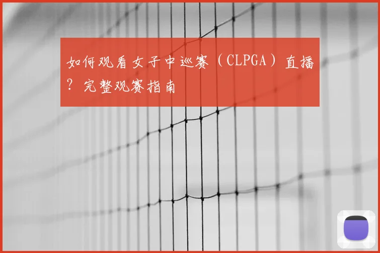 如何观看女子中巡赛（CLPGA）直播？完整观赛指南