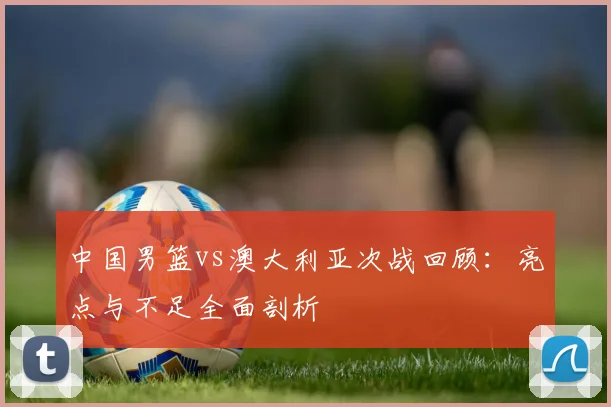 中国男篮vs澳大利亚次战回顾：亮点与不足全面剖析
